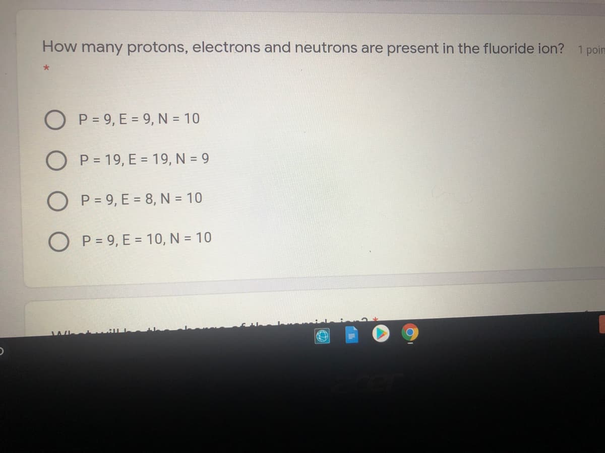 How many protons, electrons and neutrons are present in the fluoride ion? 1 poin
O P = 9, E = 9, N = 10
O P = 19, E = 19, N = 9
O P = 9, E = 8, N = 10
O P = 9, E = 10, N = 10
