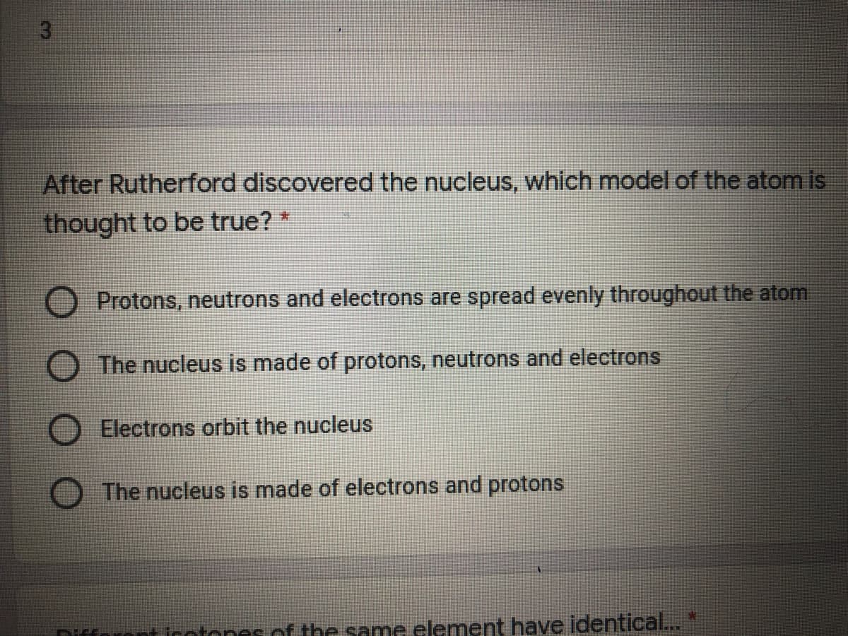 3.
After Rutherford discovered the nucleus, which model of the atom is
thought to be true? *
O Protons, neutrons and electrons are spread evenly throughout the atom
O The nucleus is made of protons, neutrons and electrons
Electrons orbit the nucleus
The nucleus is made of electrons and protons
Difforent icotones of the same element have identical... *
