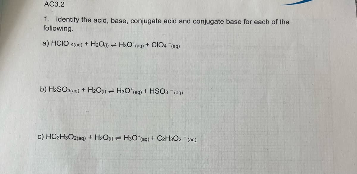 AC3.2
1. Identify the acid, base, conjugate acid and conjugate base for each of the
following.
a) HCIO 4(aq) + H2O(1) H3O+ (aq) + CIO4 (aq)
b) H2SO3(aq) + H₂O(1)
H3O*(aq) + HSO3- (aq)
c) HC2H3O2(aq) + H₂O(1) H3O+ (aq) + C2H3O2 (aq)