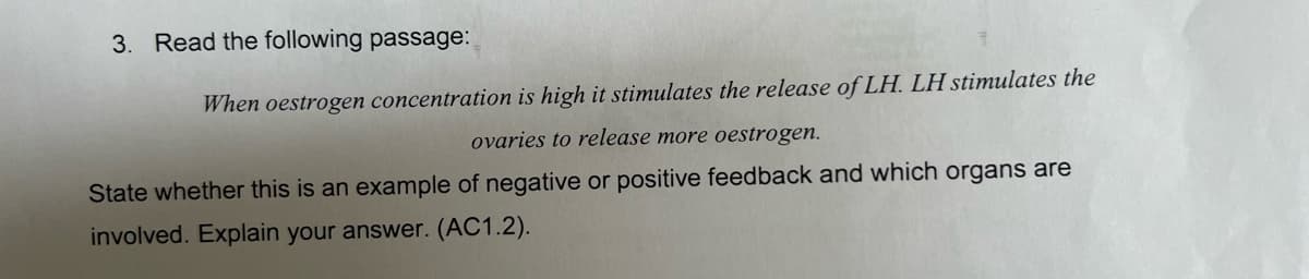 3. Read the following passage:
When oestrogen concentration is high it stimulates the release of LH. LH stimulates the
ovaries to release more oestrogen.
State whether this is an example of negative or positive feedback and which organs are
involved. Explain your answer. (AC1.2).