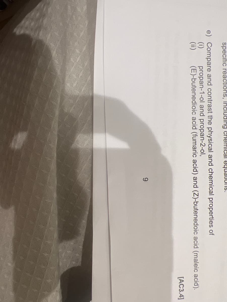 specific reactions, including chemical equations.
e) Compare and contrast the physical and chemical properties of
(i)
(ii)
propan-1-ol and propan-2-ol,
(E)-butenedioic acid (fumaric acid) and (Z)-butenedoic acid (maleic acid).
[AC3.4]
9