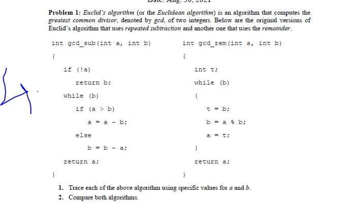 Problem 1: Euclid's algorithm (or the Euclidean algorithm) is an algorithm that computes the
greatest common divisor, denoted by gcd, of two integers. Below are the original versions of
Euclid's algorithm that uses repeated subtraction and another one that uses the remainder.
int gcd_sub (int a, int b)
int ged_rem (int a, int b)
{
{
if (!a)
int t;
return b;
while (b)
while (b)
{
if (a > b)
t = b;
a = a - b;
b = a % b;
else
a = t;
b = b - a;
return a;
return a;
{
1. Trace each of the above algorithm using specific values for a and b.
2. Compare both algorithms.
