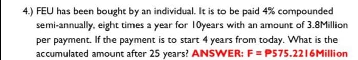 4.) FEU has been bought by an individual. It is to be paid 4% compounded
semi-annually, eight times a year for 10years with an amount of 3.8Million
per payment. If the payment is to start 4 years from today. What is the
accumulated amount after 25 years? ANSWER: F=P575.2216 Million