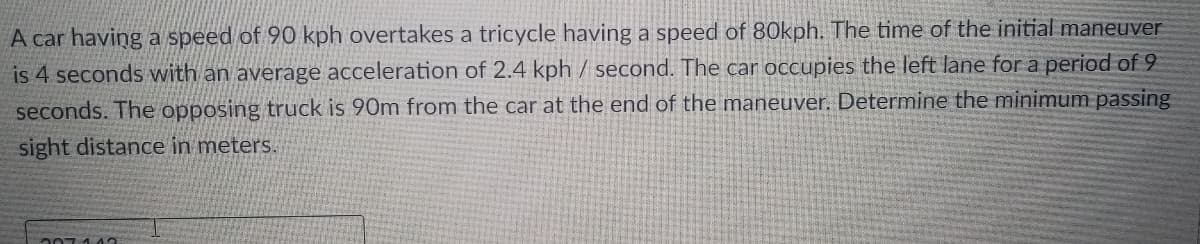 A car having a speed of 90 kph overtakes a tricycle having a speed of 80kph. The time of the initial maneuver
is 4 seconds with an average acceleration of 2.4 kph/ second. The car occupies the left lane for a period of 9
seconds. The opposing truck is 90m from the car at the end of the maneuver. Determine the minimum passing
sight distance in meters.
207113