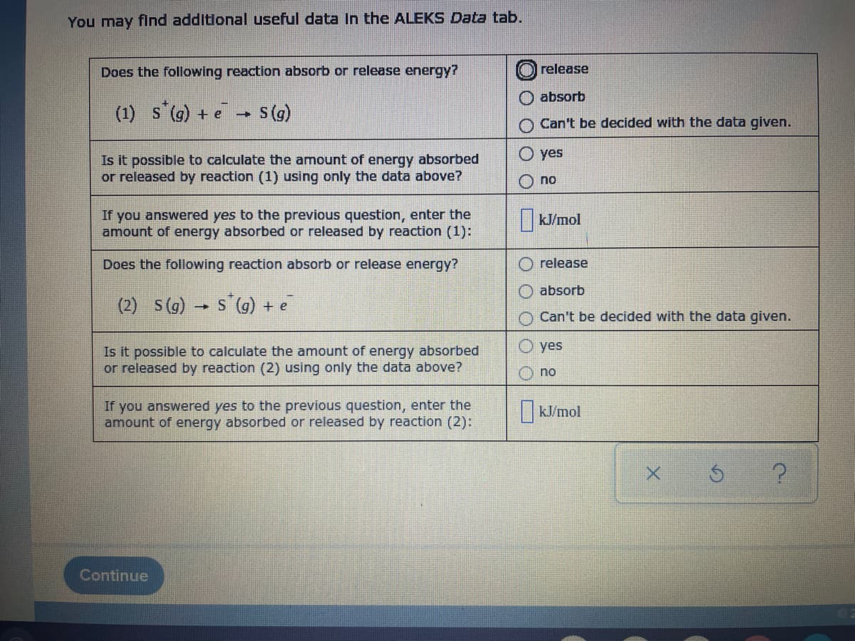 You may find additional useful data In the ALEKS Data tab.
Does the following reaction absorb or release energy?
release
absorb
(1) s (g) + e
s(g)
Can't be decided with the data given.
O yes
Is it possible to calculate the amount of energy absorbed
or released by reaction (1) using only the data above?
no
If you answered yes to the previous question, enter the
amount of energy absorbed or released by reaction (1):
kJ/mol
Does the following reaction absorb or release energy?
release
absorb
(2) S(g) S
s (9) +
Can't be decided with the data given.
yes
Is it possible to calculate the amount of energy absorbed
or released by reaction (2) using only the data above?
no
If you answered yes to the previous question, enter the
amount of energy absorbed or released by reaction (2):
|KJ/mol
Continue
O Olo
