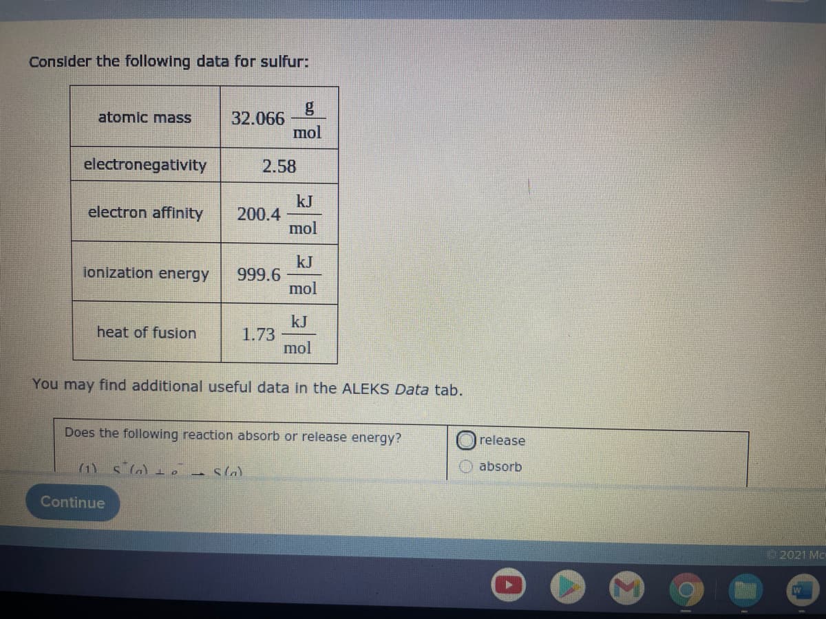 Consider the following data for sulfur:
g
32.066
mol
atomic mass
electronegativity
2.58
kJ
200.4
mol
electron affinity
kJ
999.6
mol
ionization energy
kJ
1.73
mol
heat of fusion
You may find additional useful data in the ALEKS Data tab.
Does the following reaction absorb or release energy?
release
(1) s la)ie a sln)
absorb
Continue
2021 Mc-
