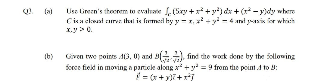 Use Green's theorem to evaluate , (5xy + x² + y²) dx + (x² – y)dy where
C is a closed curve that is formed by y = x, x² + y?
х, у 2 0.
Q3.
(a)
= 4 and y-axis for which
Given two points A(3, 0) and B( ), find the work done by the following
force field in moving a particle along x? + y? = 9 from the point A to B:
F = (x + y)ĩ + x²j
(b)
%3D
