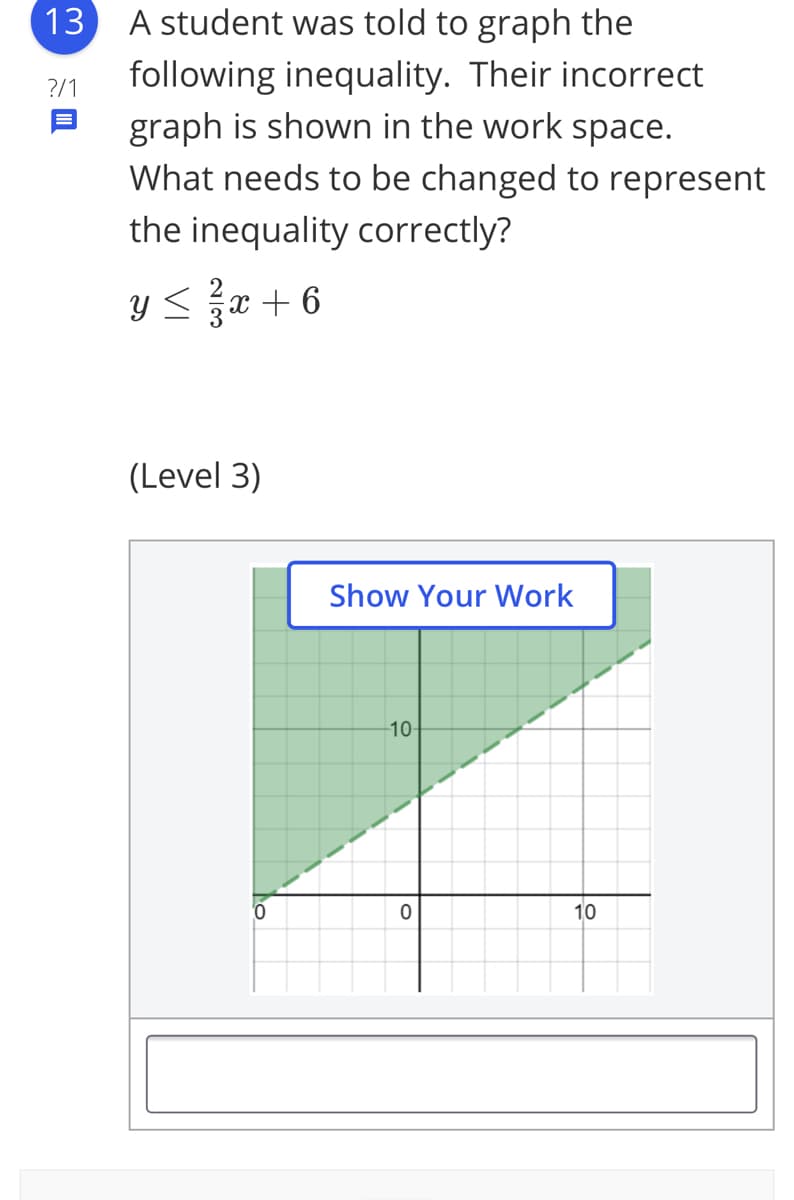 13
A student was told to graph the
following inequality. Their incorrect
graph is shown in the work space.
What needs to be changed to represent
?/1
the inequality correctly?
Y < x + 6
(Level 3)
Show Your Work
10
10

