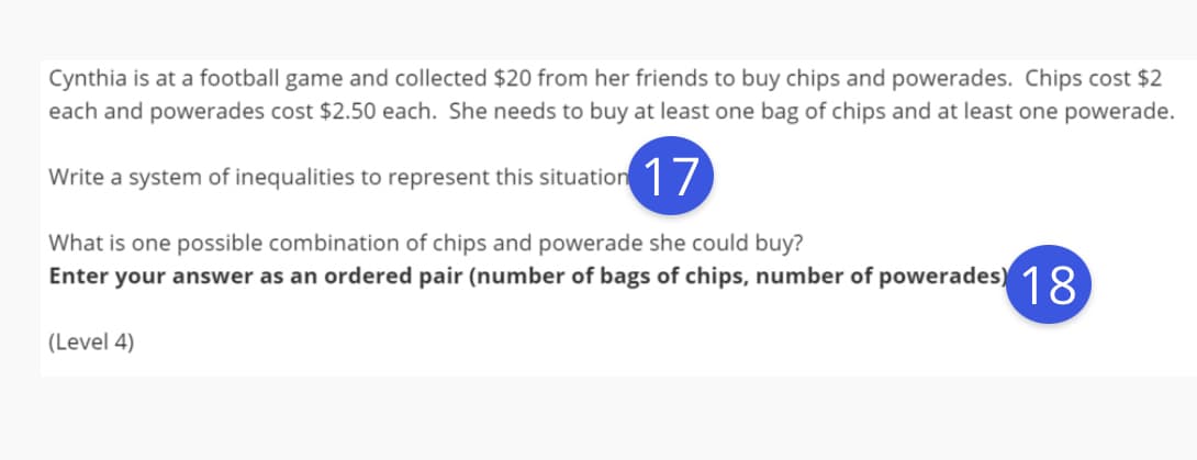 Cynthia is at a football game and collected $20 from her friends to buy chips and powerades. Chips cost $2
each and powerades cost $2.50 each. She needs to buy at least one bag of chips and at least one powerade.
Write a system of inequalities to represent this situation 1/
What is one possible combination of chips and powerade she could buy?
Enter your answer as an ordered pair (number of bags of chips, number of powerades) 18
(Level 4)
