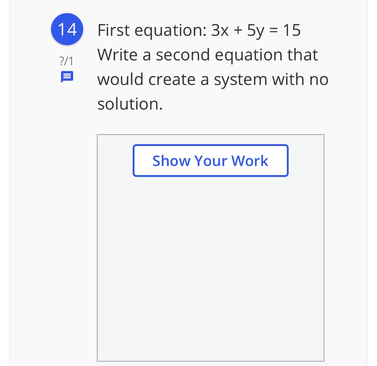 14
First equation: 3x + 5y = 15
Write a second equation that
would create a system with no
?/1
solution.
Show Your Work
