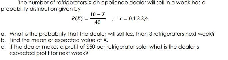 The number of refrigerators X an appliance dealer will sell in a week has a
probability distribution given by
10 – X
P(X)
; x= 0,1,2,3,4
40
a. What is the probability that the dealer will sell less than 3 refrigerators next week?
b. Find the mean or expected value of X.
c. If the dealer makes a profit of $50 per refrigerator sold, what is the dealer's
expected profit for next week?
