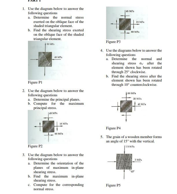 1. Use the diagram below to answer the
following questions
a. Determine the normal stress
145 MPa
exerted on the oblique face of the
shaded triangular element.
b. Find the shearing stress exerted
on the oblique face of the shaded
triangular element.
16 MPa
60 MPa
Figure P3
SO MPa
4. Use the diagrams below to answer the
following questions
a. Determine the normal and
40 MPa
shearing stress ox after the
element shown has been rotated
through 25° clockwise.
b. Find the shearing stress after the
element shown has been rotated
Figure PI
through 10° counterclockwise.
2. Use the diagram below to answer the
following questions
a. Determine the principal planes.
b. Compute for the maximum
principal stress.
| 60 MPa
20 MPa
40 MPa
48 MPa
16 MPa
Figure P4
60 MPa
5. The grain of a wooden member forms
an angle of 15° with the vertical.
|15 MPA
Figure P2
3. Use the diagram below to answer the
following questions
a. Determine the orientation of the
3 MP.
planes of maximum in-plane
shearing stress.
b. Find the maximum in-plane
shearing stress.
c. Compute for the corresponding
normal stress.
Figure P5
