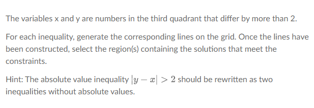 The variables x and y are numbers in the third quadrant that differ by more than 2.
For each inequality, generate the corresponding lines on the grid. Once the lines have
been constructed, select the region(s) containing the solutions that meet the
constraints.
Hint: The absolute value inequality |y – x| > 2 should be rewritten as two
inequalities without absolute values.
