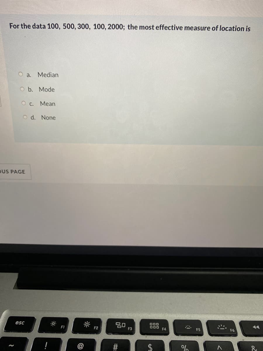 For the data 100, 500, 300, 100, 2000; the most effective measure of location is
O a. Median
O b. Mode
O c. Mean
O d. None
DUS PAGE
esc
吕口
F3
000
000
F1
F4
F5
F6
$
%23
