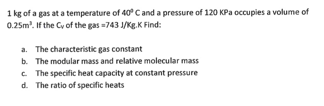 1 kg of a gas at a temperature of 40° C and a pressure of 120 KPa occupies a volume of
0.25m³. If the Cy of the gas =743 J/Kg.K Find:
a. The characteristic gas constant
b. The modular mass and relative molecular mass
C. The specific heat capacity at constant pressure
d. The ratio of specific heats