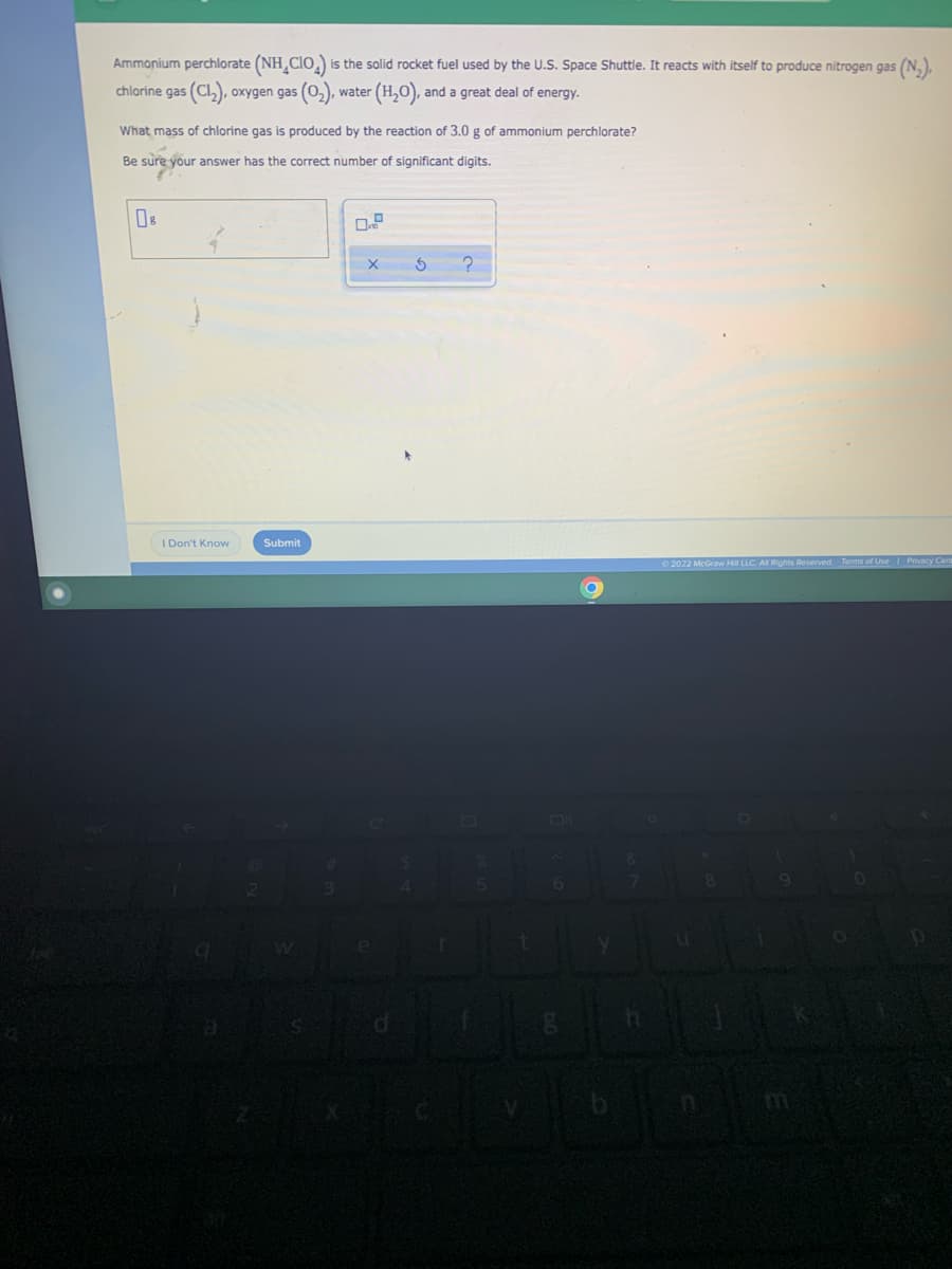 Ammonium perchlorate (NH CIO) is the solid rocket fuel used by the U.S. Space Shuttle. It reacts with itself to produce nitrogen gas (N₂),
chlorine gas (C1₂), oxygen gas (0₂), water ( (H₂O), and a great deal of energy.
What mass of chlorine gas is produced by the reaction of 3.0 g of ammonium perchlorate?
Be sure your answer has the correct number of significant digits.
X
5
?
I Don't Know
Ⓒ2022 McGraw Hill LLC. All Rights Reserved. Terms of Use | Privacy Cent
8
Submit
3
4
5
6
h