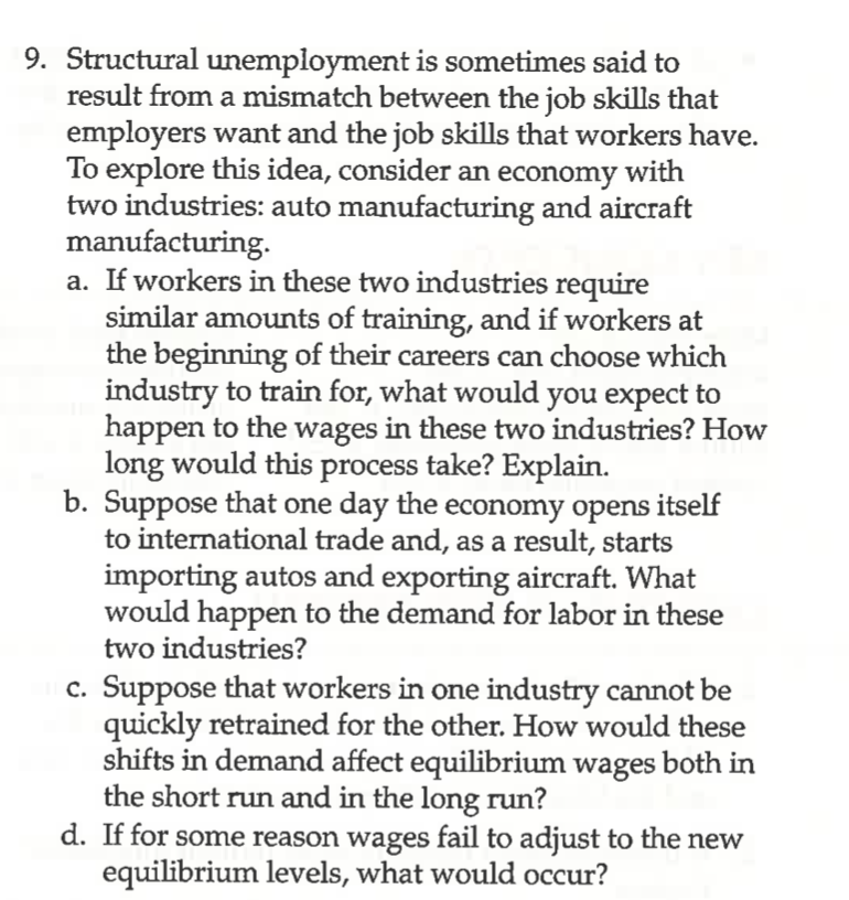 9. Structural unemployment is sometimes said to
result from a mismatch between the job skills that
employers want and the job skills that workers have.
To explore this idea, consider an economy with
two industries: auto manufacturing and aircraft
manufacturing.
a. If workers in these two industries require
similar amounts of training, and if workers at
the beginning of their careers can choose which
industry to train for, what would you expect to
happen to the wages in these two industries? How
long would this process take? Explain.
b. Suppose that one day the economy opens itself
to international trade and, as a result, starts
importing autos and exporting aircraft. What
would happen to the demand for labor in these
two industries?
c. Suppose that workers in one industry cannot be
quickly retrained for the other. How would these
shifts in demand affect equilibrium wages both in
the short run and in the long run?
d. If for some reason wages fail to adjust to the new
equilibrium levels, what would occur?
