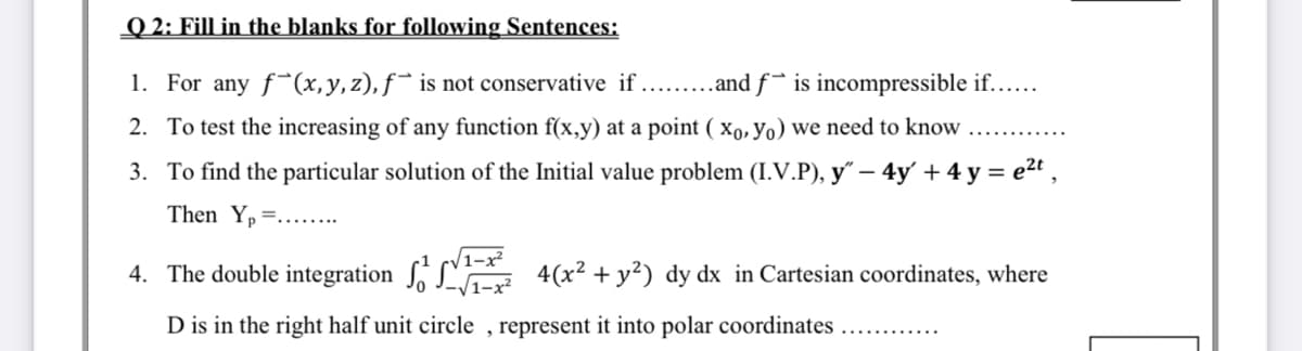 Q 2: Fill in the blanks for following Sentences:
1. For any f*(x,y,z), f¯ is not conservative if .. .and f¯ is incompressible if....
2. To test the increasing of any function f(x,y) at a point ( xo, yo) we need to know
3. To find the particular solution of the Initial value problem (I.V.P), y" –- 4y' + 4 y = e2t ,
Then Yp =....
V1-x²
4. The double integration , L
4(x² + y²) dy dx in Cartesian coordinates, where
D is in the right half unit circle , represent it into polar coordinates ...
