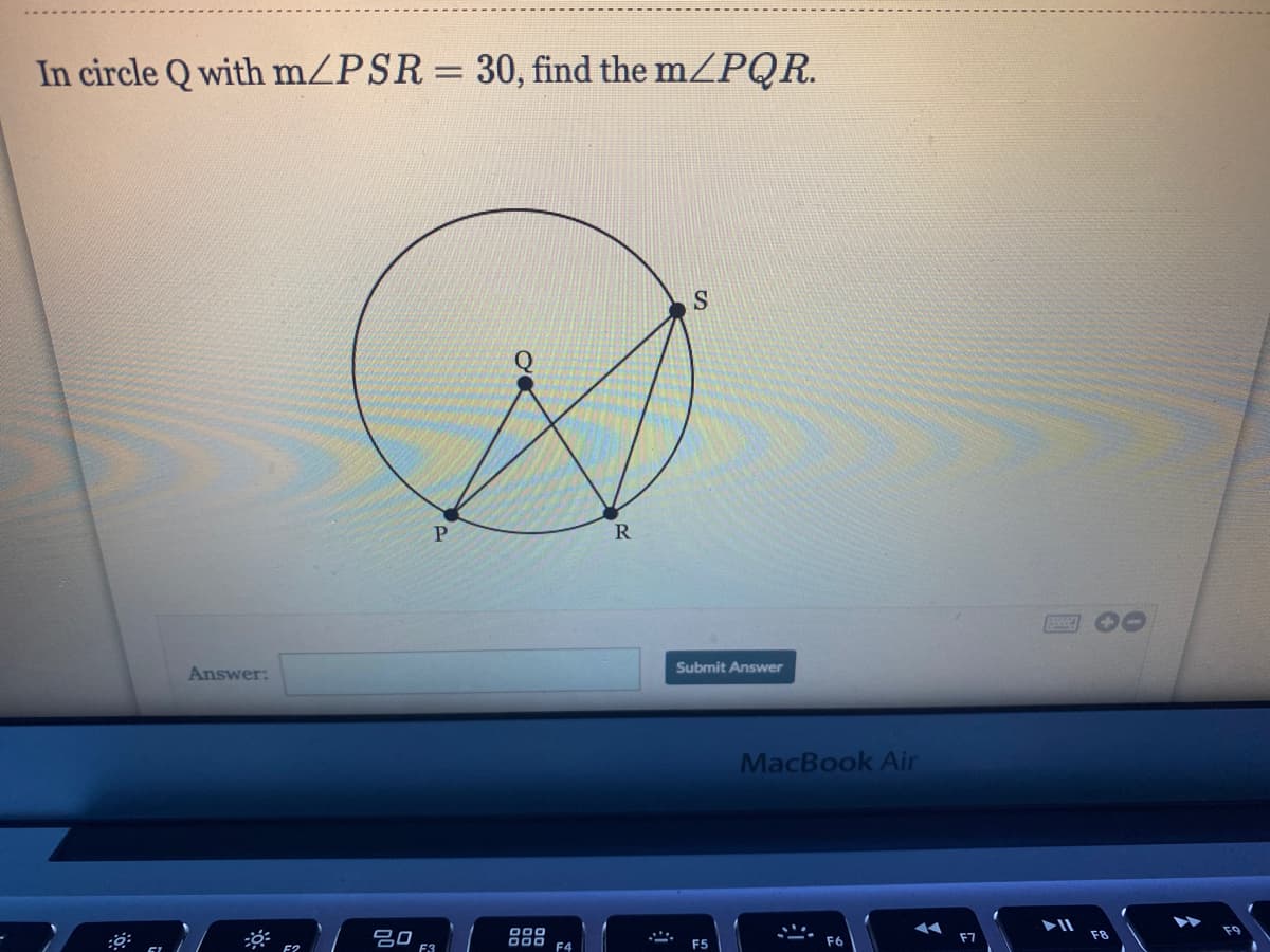 In circle Q with m/PSR = 30, find the m/PQR.
P.
R
Submit Answer
Answer:
MacBook Air
F3
F4
