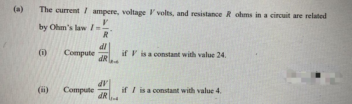 (a)
The current I ampere, voltage V volts, and resistance R ohms in a circuit are related
V.
by Ohm's law I=-
R
dI
Compute
dR
(i)
if V is a constant with value 24.
IR=6
dV|
Compute
dR
(ii)
if I is a constant with value 4.
l=D4

