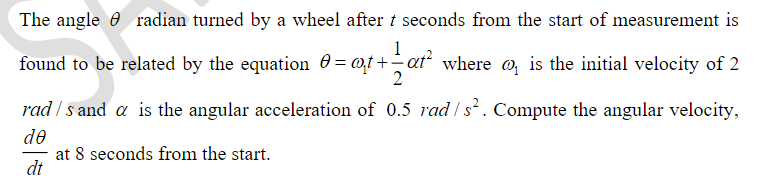 The angle e radian turned by a wheel after t seconds from the start of measurement is
1
found to be related by the equation 0= @t+-at where o, is the initial velocity of 2
rad / s and a is the angular acceleration of 0.5 rad / s². Compute the angular velocity,
de
at 8 seconds from the start.
dt
