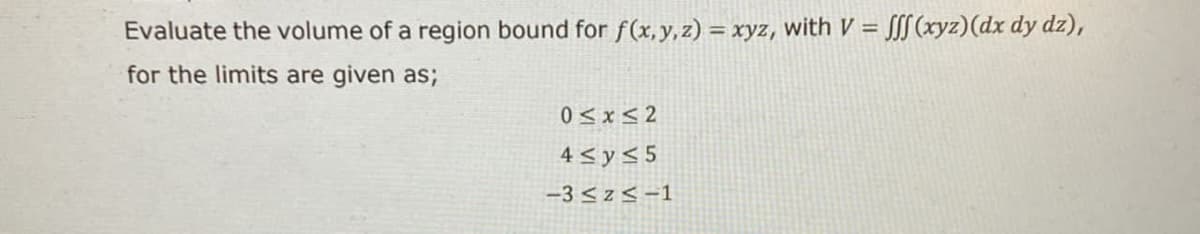 Evaluate the volume of a region bound for f(x, y, z) = xyz, with V = [[[(xyz)(dx dy dz),
%3D
for the limits are given as;
0 < x< 2
4 < y< 5
-3 <z< -1
