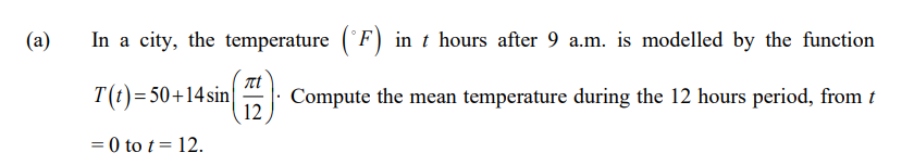 (a)
In a city, the temperature (°F) in t hours after 9 a.m. is modelled by the function
T(t)=50+14sin
Compute the mean temperature during the 12 hours period, from t
12
= 0 to t= 12.
