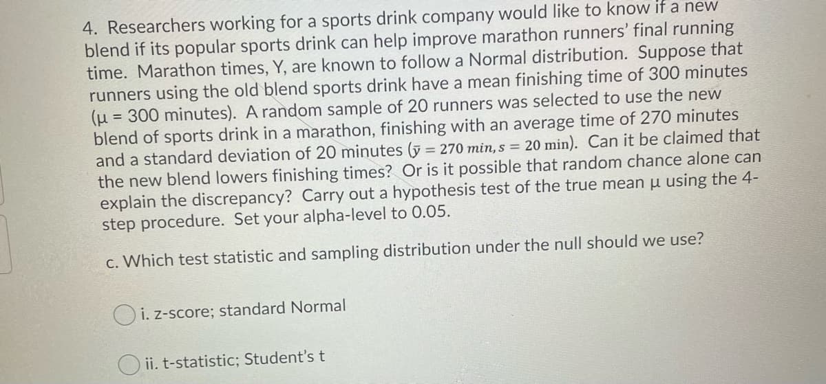 4. Researchers working for a sports drink company would like to know if a new
blend if its popular sports drink can help improve marathon runners' final running
time. Marathon times, Y, are known to follow a Normal distribution. Suppose that
runners using the old blend sports drink have a mean finishing time of 300 minutes
(µ = 300 minutes). A random sample of 20 runners was selected to use the new
blend of sports drink in a marathon, finishing with an average time of 270 minutes
and a standard deviation of 20 minutes (y = 270 min, s = 20 min). Can it be claimed that
the new blend lowers finishing times? COr is it possible that random chance alone can
explain the discrepancy? Carry out a hypothesis test of the true mean u using the 4-
step procedure. Set your alpha-level to 0.05.
%3D
c. Which test statistic and sampling distribution under the null should we use?
O i. z-score; standard Normal
O ii. t-statistic; Student'st
