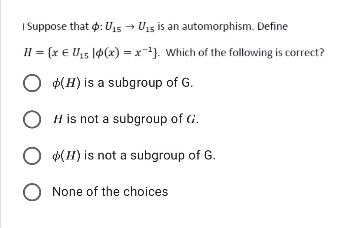| Suppose that p: U15 → U15 is an automorphism. Define
H = {x E U15 |¢(x) = x=1}. Which of the following is correct?
Þ(H) is a subgroup of G.
O H is not a subgroup of G.
Þ(H) is not a subgroup of G.
None of the choices
