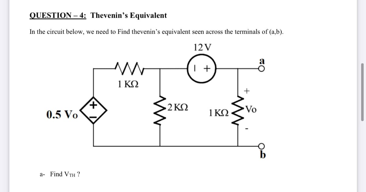QUESTION –- 4: Thevenin's Equivalent
In the circuit below, we need to Find thevenin's equivalent seen across the terminals of (a,b).
12V
а
+
1 ΚΩ
2 ΚΩ
Vo
0.5 Vo
1ΚΩ
a- Find VTH ?
