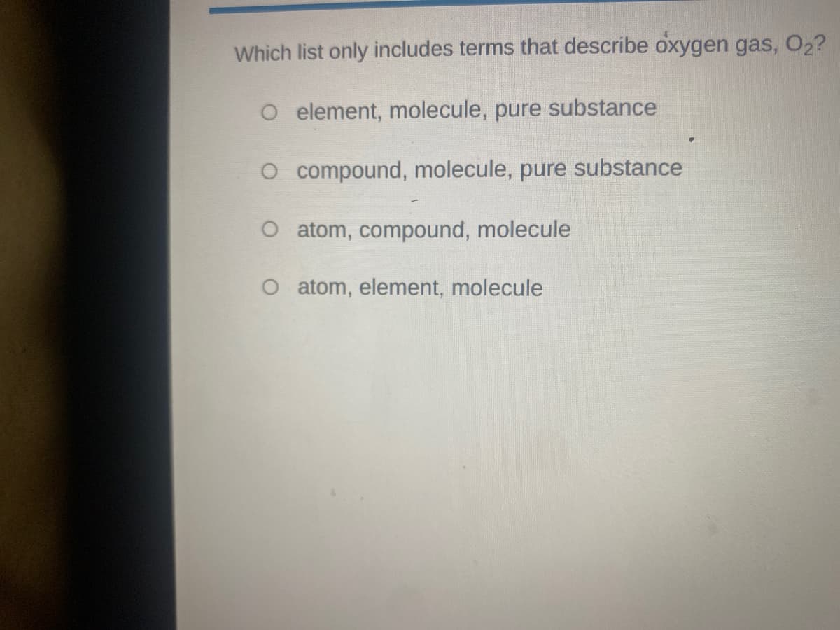 Which list only includes terms that describe oxygen gas, O2?
O element, molecule, pure substance
O compound, molecule, pure substance
O atom, compound, molecule
O atom, element, molecule
