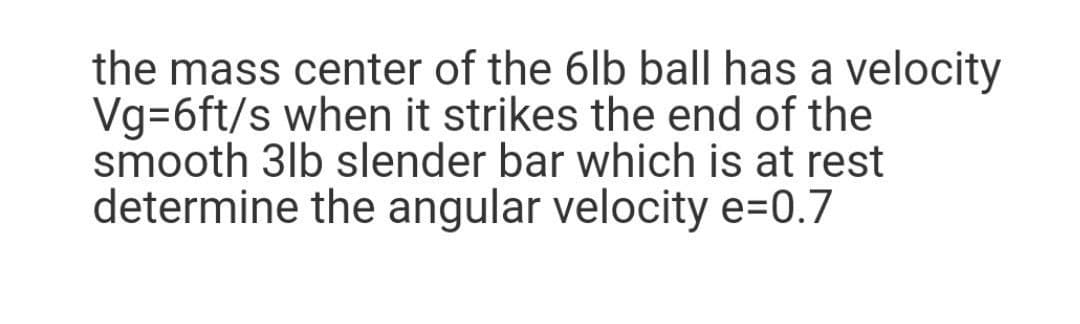 the mass center of the 6lb ball has a velocity
Vg=6ft/s when it strikes the end of the
smooth 3lb slender bar which is at rest
determine the angular velocity e=0.7
