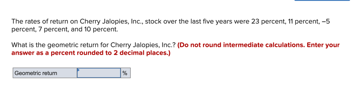 The rates of return on Cherry Jalopies, Inc., stock over the last five years were 23 percent, 11 percent, -5
percent, 7 percent, and 10 percent.
What is the geometric return for Cherry Jalopies, Inc.? (Do not round intermediate calculations. Enter your
answer as a percent rounded to 2 decimal places.)
Geometric return
%
