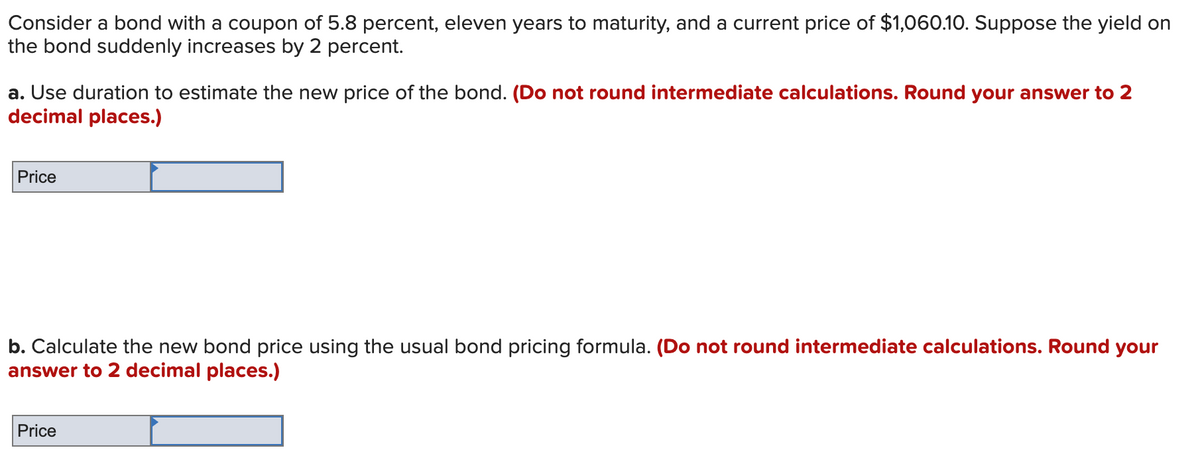 Consider a bond with a coupon of 5.8 percent, eleven years to maturity, and a current price of $1,060.10. Suppose the yield on
the bond suddenly increases by 2 percent.
a. Use duration to estimate the new price of the bond. (Do not round intermediate calculations. Round your answer to 2
decimal places.)
Price
b. Calculate the new bond price using the usual bond pricing formula. (Do not round intermediate calculations. Round your
answer to 2 decimal places.)
Price

