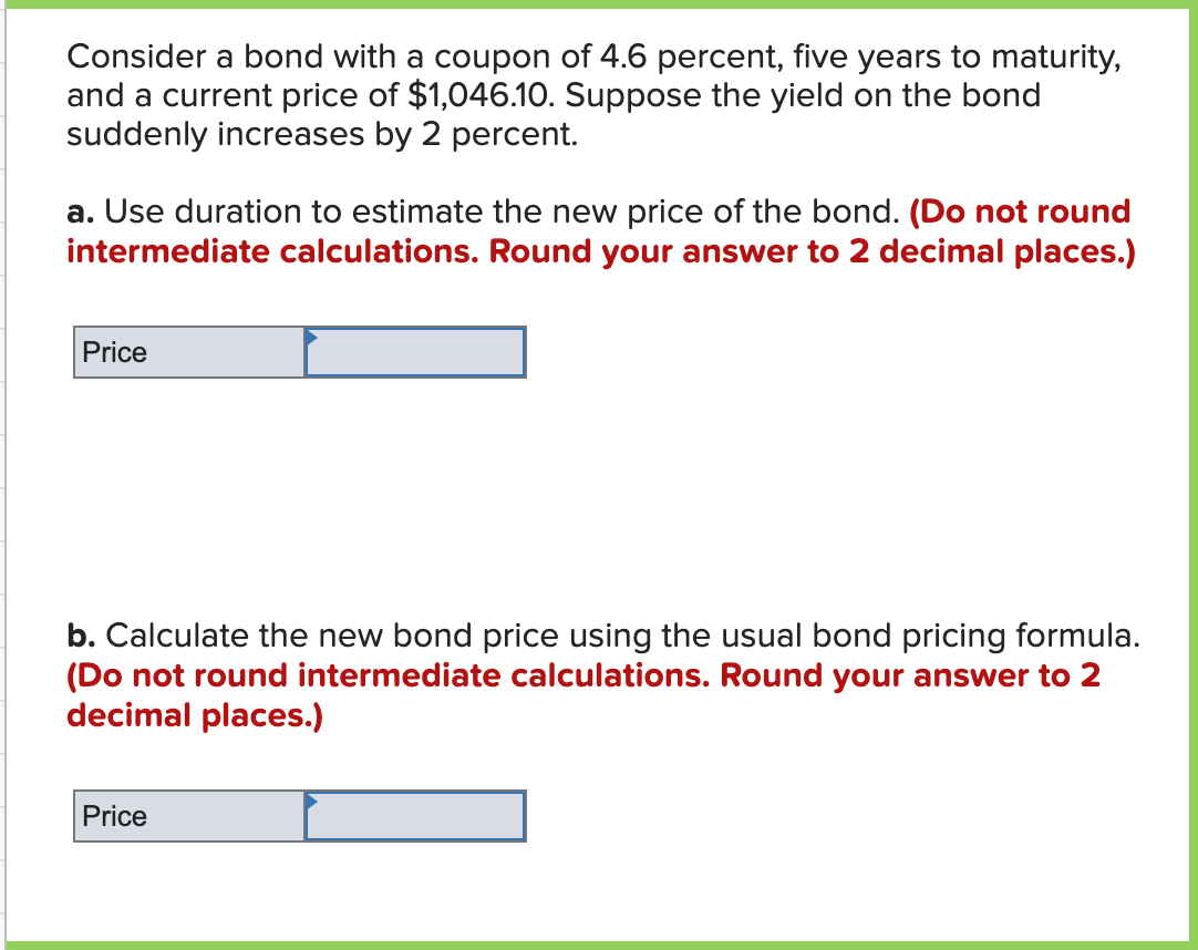 Consider a bond with a coupon of 4.6 percent, five years to maturity,
and a current price of $1,046.10. Suppose the yield on the bond
suddenly increases by 2 percent.
a. Use duration to estimate the new price of the bond. (Do not round
intermediate calculations. Round your answer to 2 decimal places.)
Price
b. Calculate the new bond price using the usual bond pricing formula.
(Do not round intermediate calculations. Round your answer to 2
decimal places.)
Price
