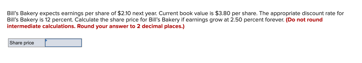 Bill's Bakery expects earnings per share of $2.10 next year. Current book value is $3.80 per share. The appropriate discount rate for
Bill's Bakery is 12 percent. Calculate the share price for Bill's Bakery if earnings grow at 2.50 percent forever. (Do not round
intermediate calculations. Round your answer to 2 decimal places.)
Share price
