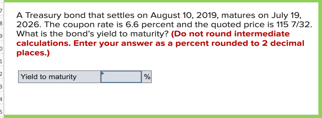 A Treasury bond that settles on August 10, 2019, matures on July 19,
2026. The coupon rate is 6.6 percent and the quoted price is 115 7/32.
What is the bond's yield to maturity? (Do not round intermediate
calculations. Enter your answer as a percent rounded to 2 decimal
places.)
1
Yield to maturity

