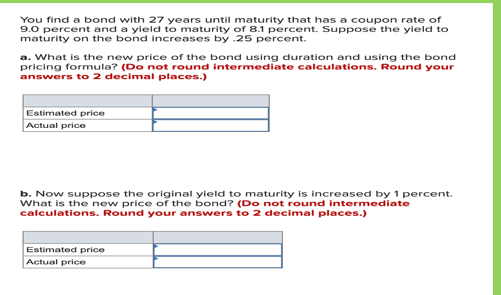 You find a bond with 27 years until maturity that has a coupon rate of
9.0 percent and a yield to maturity of 8.1 percent. Suppose the yield to
maturity on the bond increases by .25 percent.
a. What is the new price of the bond using duration and using the bond
pricing formula? (Do not round intermediate calculations. Round your
answers to 2 decimal places.)
Estimated price
Actual price
b. Now suppose the original yield to maturity is increased by 1 percent.
What is the new price of the bond? (Do not round intermediate
calculations. Round your answers to 2 decinmal places.)
Estimated price
Actual price
