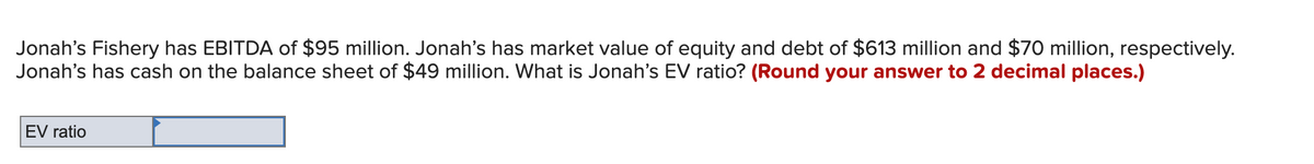 Jonah's Fishery has EBITDA of $95 million. Jonah's has market value of equity and debt of $613 million and $70 million, respectively.
Jonah's has cash on the balance sheet of $49 million. What is Jonah's EV ratio? (Round your answer to 2 decimal places.)
EV ratio
