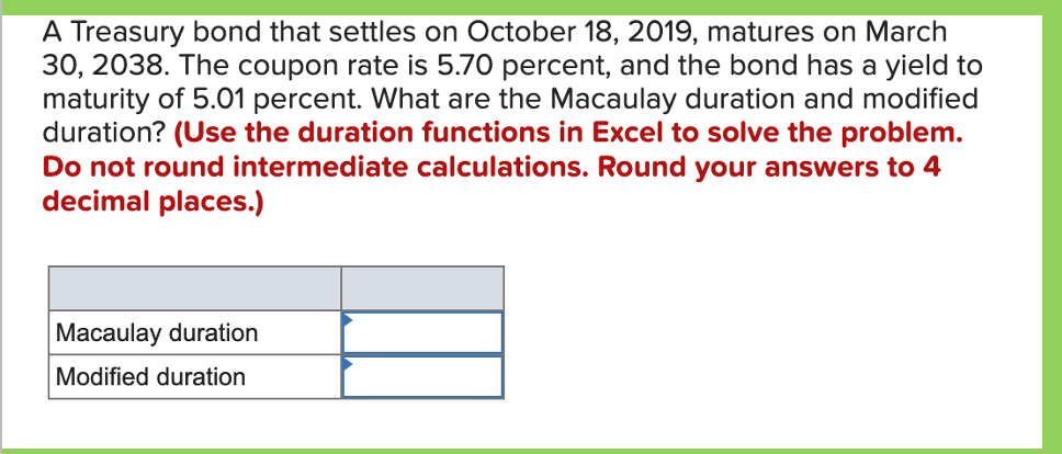 A Treasury bond that settles on October 18, 2019, matures on March
30, 2038. The coupon rate is 5.70 percent, and the bond has a yield to
maturity of 5.01 percent. What are the Macaulay duration and modified
duration? (Use the duration functions in Excel to solve the problem.
Do not round intermediate calculations. Round your answers to 4
decimal places.)
Macaulay duration
Modified duration
