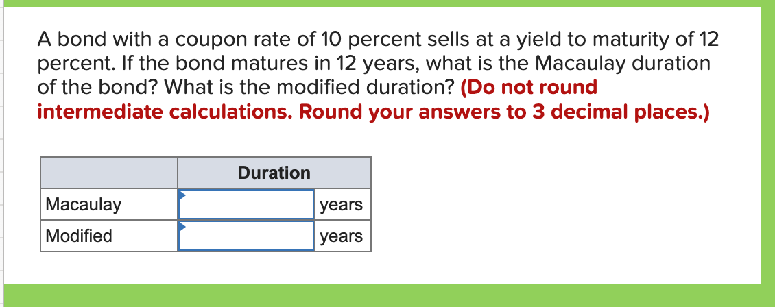 A bond with a coupon rate of 10 percent sells at a yield to maturity of 12
percent. If the bond matures in 12 years, what is the Macaulay duration
of the bond? What is the modified duration? (Do not round
intermediate calculations. Round your answers to 3 decimal places.)
Duration
Macaulay
years
Modified
years
