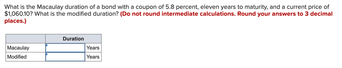 What is the Macaulay duration of a bond with a coupon of 5.8 percent, eleven years to maturity, and a current price of
$1,060.10? What is the modified duration? (Do not round intermediate calculations. Round your answers to 3 decimal
places.)
Duration
Macaulay
Years
Modified
Years
