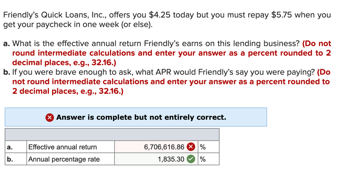 Friendly's Quick Loans, Inc., offers you $4.25 today but you must repay $5.75 when you
get your paycheck in one week (or else).
a. What is the effective annual return Friendly's earns on this lending business? (Do not
round intermediate calculations and enter your answer as a percent rounded to 2
decimal places, e.g., 32.16.)
b. If you were brave enough to ask, what APR would Friendly's say you were paying? (Do
not round intermediate calculations and enter your answer as a percent rounded to
2 decimal places, e.g., 32.16.)
X Answer is complete but not entirely correct.
Effective annual return
6,706,616.86 × %
а.
b.
Annual percentage rate
1,835.30
%
