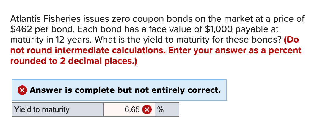 Atlantis Fisheries issues zero coupon bonds on the market at a price of
$462 per bond. Each bond has a face value of $1,000 payable at
maturity in 12 years. What is the yield to maturity for these bonds? (Do
not round intermediate calculations. Enter your answer as a percent
rounded to 2 decimal places.)
X Answer is complete but not entirely correct.
Yield to maturity
6.65 X
