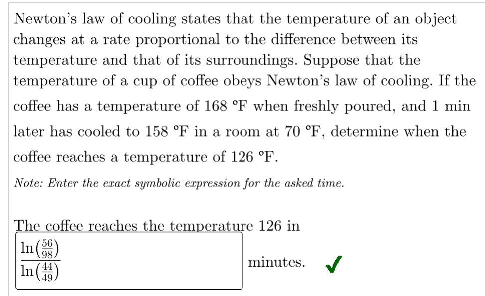 Newton's law of cooling states that the temperature of an object
changes at a rate proportional to the difference between its
temperature and that of its surroundings. Suppose that the
temperature of a cup of coffee obeys Newton's law of cooling. If the
coffee has a temperature of 168 °F when freshly poured, and 1 min
later has cooled to 158 °F in a room at 70 °F, determine when the
coffee reaches a temperature of 126 °F.
Note: Enter the exact symbolic expression for the asked time.
The coffee reaches the temperature 126 in
In(
56
98,
44
In (4)
minutes.