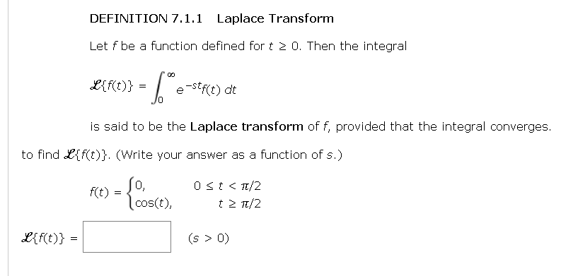 DEFINITION 7.1.1 Laplace Transform
Let f be a function defined for t 2 0. Then the integral
L{f(t)} =
L{f(t)} :
00
= [°
/0
is said to be the Laplace transform of f, provided that the integral converges.
to find {f(t)}. (Write your answer as a function of s.)
f(t)
=
e-stf(t) dt
0,
cos(t),
0 < t < π/2
t> π/2
(s > 0)