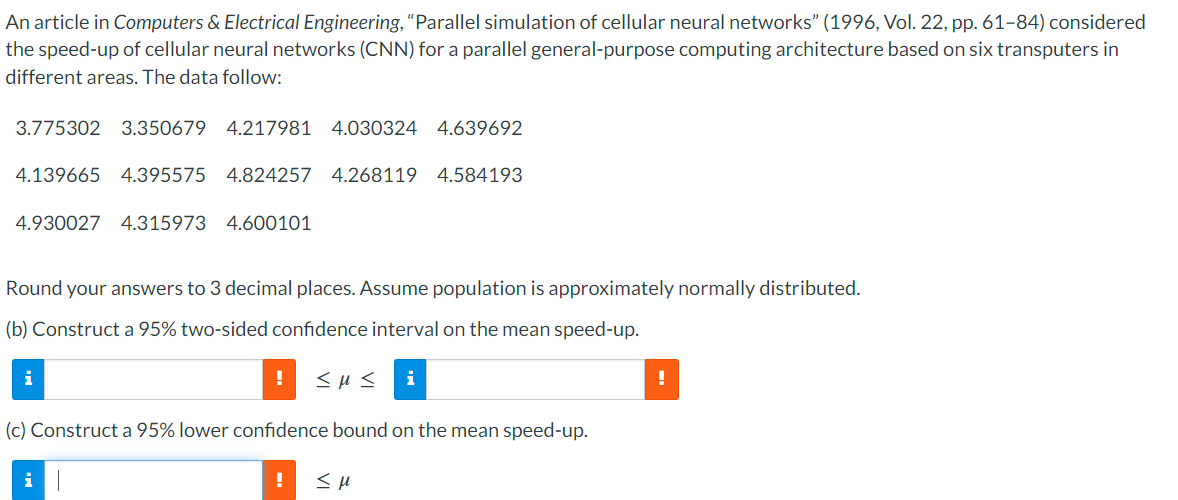 An article in Computers & Electrical Engineering, "Parallel simulation of cellular neural networks" (1996, Vol. 22, pp. 61-84) considered
the speed-up of cellular neural networks (CNN) for a parallel general-purpose computing architecture based on six transputers in
different areas. The data follow:
3.775302 3.350679 4.217981 4.030324 4.639692
4.139665 4.395575 4.824257 4.268119 4.584193
4.930027 4.315973 4.600101
Round your answers to 3 decimal places. Assume population is approximately normally distributed.
(b) Construct a 95% two-sided confidence interval on the mean speed-up.
! <με i
i
(c) Construct a 95% lower confidence bound on the mean speed-up.
i
!
Σμ