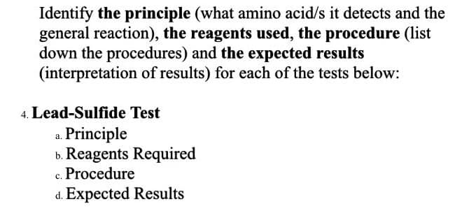 Identify the principle (what amino acid/s it detects and the
general reaction), the reagents used, the procedure (list
down the procedures) and the expected results
(interpretation of results) for each of the tests below:
4. Lead-Sulfide Test
Principle
b. Reagents Required
c. Procedure
Expected Results