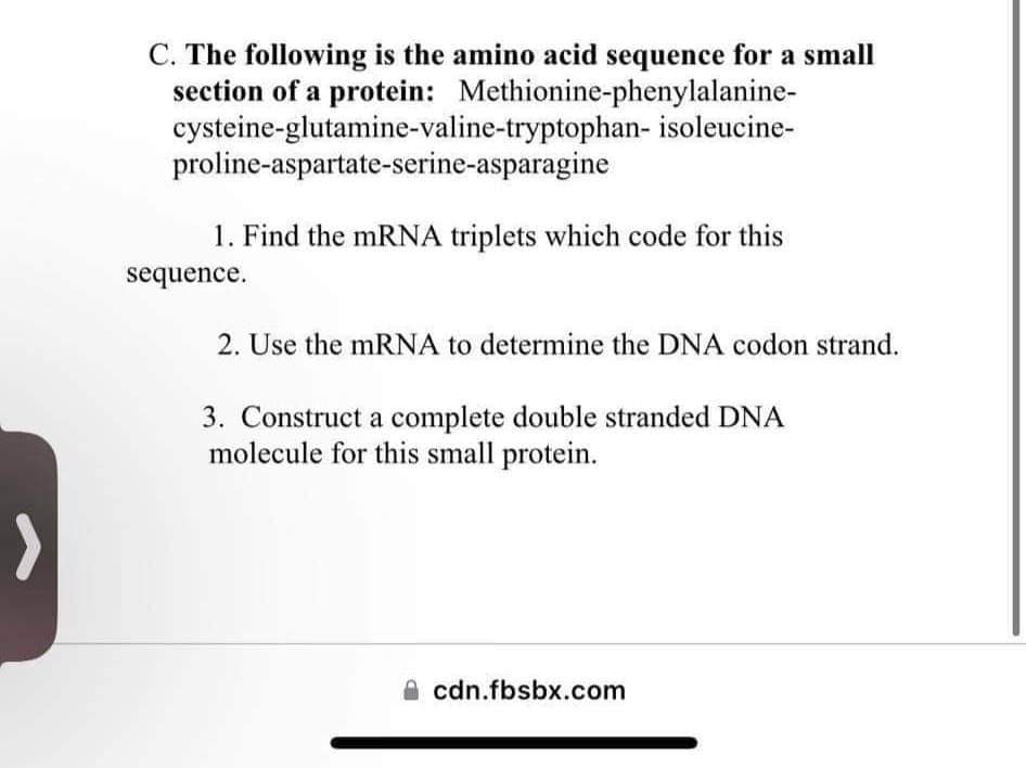 C. The following is the amino acid sequence for a small
section of a protein: Methionine-phenylalanine-
cysteine-glutamine-valine-tryptophan- isoleucine-
proline-aspartate-serine-asparagine
1. Find the mRNA triplets which code for this
sequence.
2. Use the mRNA to determine the DNA codon strand.
3. Construct a complete double stranded DNA
molecule for this small protein.
cdn.fbsbx.com