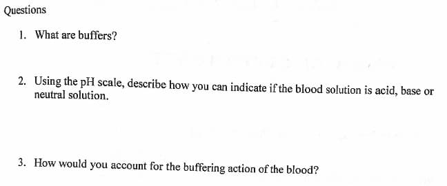 Questions
1. What are buffers?
2. Using the pH scale, describe how you can indicate if the blood solution is acid, base or
neutral solution.
3. How would you account for the buffering action of the blood?